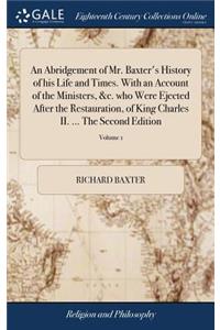 Abridgement of Mr. Baxter's History of his Life and Times. With an Account of the Ministers, &c. who Were Ejected After the Restauration, of King Charles II. ... The Second Edition