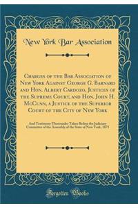 Charges of the Bar Association of New York Against George G. Barnard and Hon. Albert Cardozo, Justices of the Supreme Court, and Hon. John H. McCunn, a Justice of the Superior Court of the City of New York: And Testimony Thereunder Taken Before the