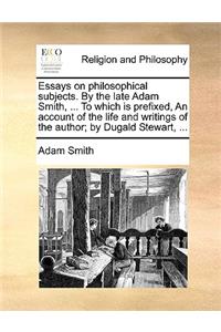 Essays on Philosophical Subjects. by the Late Adam Smith, ... to Which Is Prefixed, an Account of the Life and Writings of the Author; By Dugald Stewart, ...