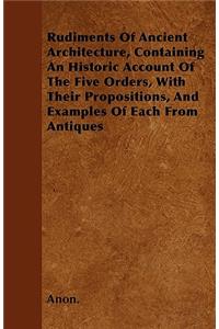 Rudiments Of Ancient Architecture, Containing An Historic Account Of The Five Orders, With Their Propositions, And Examples Of Each From Antiques