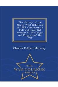 The History of the North-West Rebellion of 1885: Comprising a Full and Impartial Account of the Origin and Progress of the War - War College Series