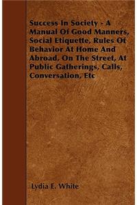 Success in Society - A Manual of Good Manners, Social Etiquette, Rules of Behavior at Home and Abroad, on the Street, at Public Gatherings, Calls, Con