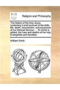 The history of the holy Jesus, containing a brief account of the birth, life, death, resurrection, and ascension of our blessed Saviour