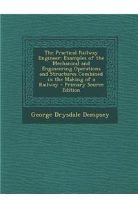 The Practical Railway Engineer: Examples of the Mechanical and Engineering Operations and Structures Combined in the Making of a Railway - Primary Sou
