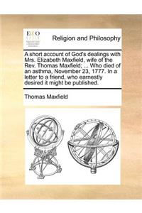 A Short Account of God's Dealings with Mrs. Elizabeth Maxfield, Wife of the Rev. Thomas Maxfield; ... Who Died of an Asthma, November 23, 1777. in a Letter to a Friend, Who Earnestly Desired It Might Be Published.