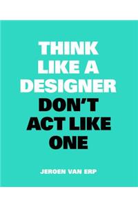 Think Like A Designer, Don’t Act Like One