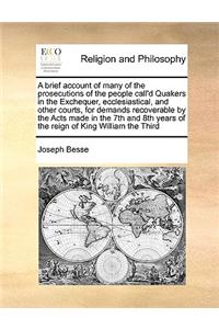 A brief account of many of the prosecutions of the people call'd Quakers in the Exchequer, ecclesiastical, and other courts, for demands recoverable by the Acts made in the 7th and 8th years of the reign of King William the Third