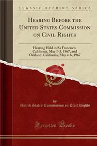 Hearing Before the United States Commission on Civil Rights: Hearing Held in Sa Francisco, California, May 1-3, 1967, and Oakland, California, May 4-6, 1967 (Classic Reprint)