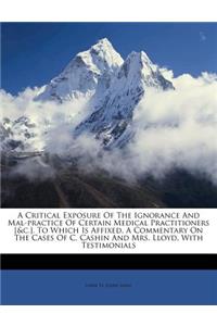 A Critical Exposure of the Ignorance and Mal-Practice of Certain Medical Practitioners [&C.]. to Which Is Affixed, a Commentary on the Cases of C. Cashin and Mrs. Lloyd, with Testimonials