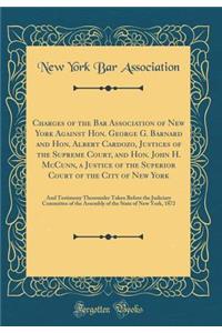 Charges of the Bar Association of New York Against Hon. George G. Barnard and Hon. Albert Cardozo, Justices of the Supreme Court, and Hon. John H. McCunn, a Justice of the Superior Court of the City of New York: And Testimony Thereunder Taken Befor