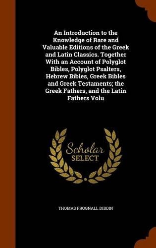 An Introduction to the Knowledge of Rare and Valuable Editions of the Greek and Latin Classics. Together with an Account of Polyglot Bibles, Polyglot Psalters, Hebrew Bibles, Greek Bibles and Greek Testaments; The Greek Fathers, and the Latin Fathe