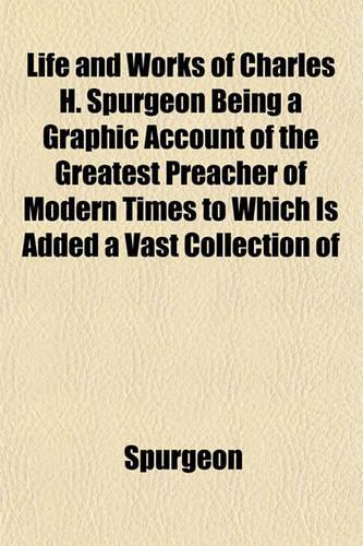 Life and Works of Charles H. Spurgeon Being a Graphic Account of the Greatest Preacher of Modern Times to Which Is Added a Vast Collection of