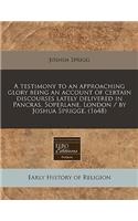 A Testimony to an Approaching Glory Being an Account of Certain Discourses Lately Delivered in Pancras, Soperlane, London / By Joshua Sprigge. (1648)