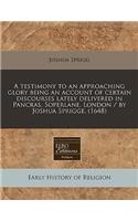 A Testimony to an Approaching Glory Being an Account of Certain Discourses Lately Delivered in Pancras, Soperlane, London / By Joshua Sprigge. (1648)