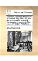 Sermon Preached at Richmond in Surry on July 29th 1784, the Day Appointed for a General Thanksgiving on Account of the Peace. by Gilbert Wakefield, ...