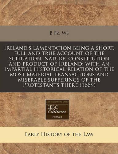 Ireland's Lamentation Being a Short, Full and True Account of the Scituation, Nature, Constitution and Product of Ireland: With an Impartial Historical Relation of the Most Material Transactions and Miserable Sufferings of the Protestants There (16