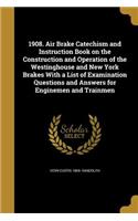 1908. Air Brake Catechism and Instruction Book on the Construction and Operation of the Westinghouse and New York Brakes With a List of Examination Questions and Answers for Enginemen and Trainmen