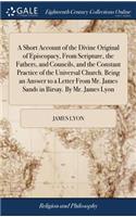 Short Account of the Divine Original of Episcopacy, From Scripture, the Fathers, and Councils, and the Constant Practice of the Universal Church. Being an Answer to a Letter From Mr. James Sands in Birsay. By Mr. James Lyon
