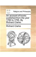 Account of Books Published from the Year 1760 to 1795. by Richard Clarke.