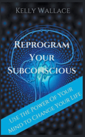 Reprogram Your Subconscious - Use The Power Of Your Mind To Change Your Life