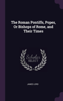 Roman Pontiffs, Popes, Or Bishops of Rome, and Their Times
