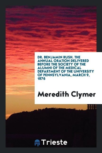 Dr. Benjamin Rush. the Annual Oration Delivered Before the Society of the Alumni of the Medical Department of the University of Pennsylvania, March 9, 1876