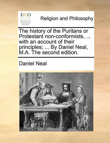 The History of the Puritans or Protestant Non-Conformists, ... with an Account of Their Principles; ... by Daniel Neal, M.A. the Second Edition.