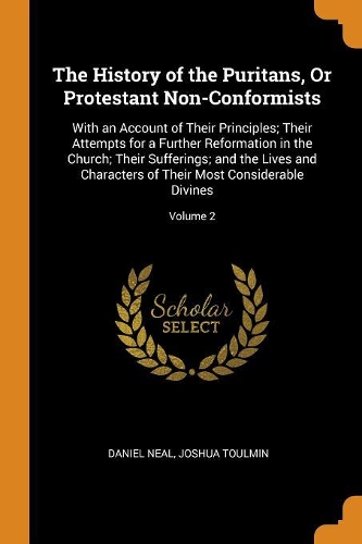 The History of the Puritans, or Protestant Non-Conformists: With an Account of Their Principles; Their Attempts for a Further Reformation in the Church; Their Sufferings; And the Lives and Characters of Their