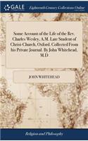 Some Account of the Life of the Rev. Charles Wesley, A.M. Late Student of Christ-Church, Oxford. Collected From his Private Journal. By John Whitehead, M.D