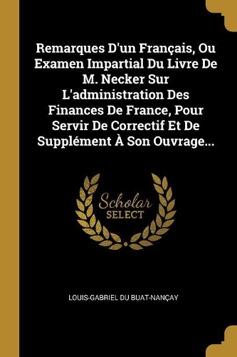 Remarques D'un Français, Ou Examen Impartial Du Livre De M. Necker Sur L'administration Des Finances De France, Pour Servir De Correctif Et De Supplément À Son Ouvrage...