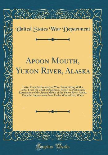 Apoon Mouth, Yukon River, Alaska: Letter from the Secretary of War, Transmitting with a Letter from the Chief of Engineers, Report on Preliminary Examination of the Apoon Mouth of th