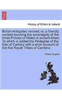 British Antiquities Revived; Or, a Friendly Contest Touching the Soveraignty of the Three Princes of Wales in Ancient Times. to Which Is Added the Pedegree of the Earl of Carbery with a Short Account of the Five Royall Tribes of Cambria.