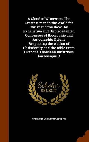 A Cloud of Witnesses. The Greatest men in the World for Christ and the Book. An Exhaustive and Unprecedented Consensus of Biographic and Autographic Opions Respecting the Author of Christianity and the Bible From Over one Thousand Illustrious Perso