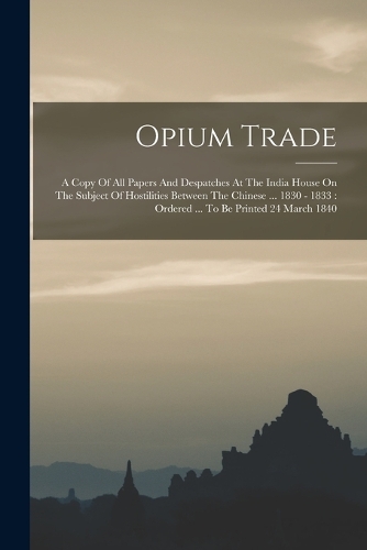 Opium Trade: A Copy Of All Papers And Despatches At The India House On The Subject Of Hostilities Between The Chinese ... 1830 - 1833: Ordered ... To Be Printed 