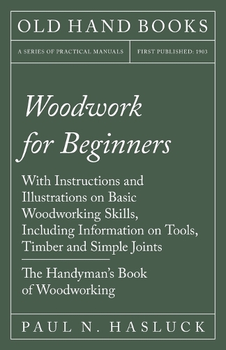 Woodwork for Beginners: With Instructions and Illustrations on Basic Woodworking Skills, Including Information on Tools, Timber and Simple Joints - The Handyman's Book of W