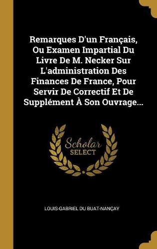 Remarques D'un Français, Ou Examen Impartial Du Livre De M. Necker Sur L'administration Des Finances De France, Pour Servir De Correctif Et De Supplément À Son Ouvrage...