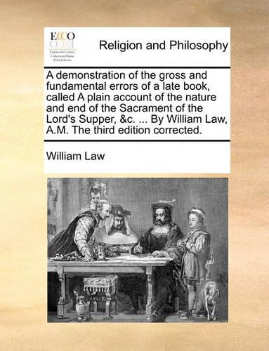 A Demonstration of the Gross and Fundamental Errors of a Late Book, Called a Plain Account of the Nature and End of the Sacrament of the Lord's Supper, &C. ... by William Law, A.M. the Third Edition Corrected.: (English)
