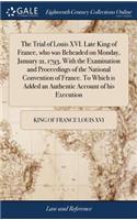 Trial of Louis XVI. Late King of France, who was Beheaded on Monday, January 21, 1793, With the Examination and Proceedings of the National Convention of France. To Which is Added an Authentic Account of his Execution