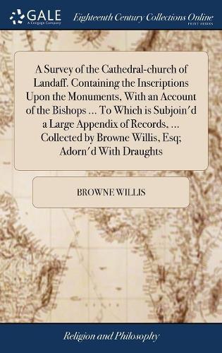 A Survey of the Cathedral-Church of Landaff. Containing the Inscriptions Upon the Monuments, with an Account of the Bishops ... to Which Is Subjoin'd a Large Appendix of Records, ... Collected by Browne Willis, Esq; Adorn'd with Draughts