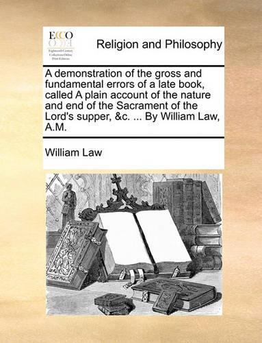 A Demonstration of the Gross and Fundamental Errors of a Late Book, Called a Plain Account of the Nature and End of the Sacrament of the Lord's Supper, &C. ... by William Law, A.M.: (English)