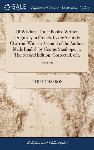 Of Wisdom. Three Books. Written Originally in French, by the Sieur de Charron. with an Account of the Author. Made English by George Stanhope, ... the Second Edition, Corrected. of 2; Volume 2