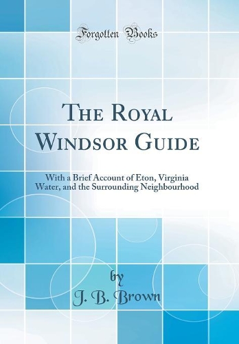 The Royal Windsor Guide: With a Brief Account of Eton, Virginia Water, and the Surrounding Neighbourhood (Classic Reprint)
