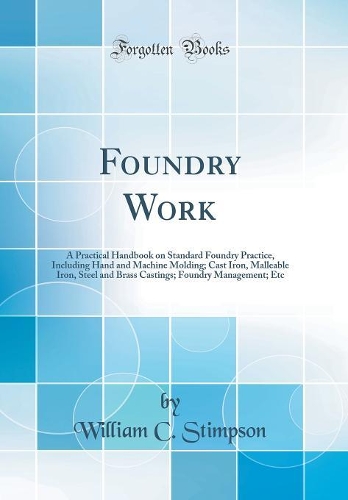Foundry Work: A Practical Handbook on Standard Foundry Practice, Including Hand and Machine Molding; Cast Iron, Malleable Iron, Steel and Brass Castings; Foundry Management; Etc (Classic Reprint)