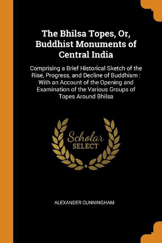 The Bhilsa Topes, Or, Buddhist Monuments of Central India: Comprising a Brief Historical Sketch of the Rise, Progress, and Decline of Buddhism: With an Account of the Opening and Examination of the Various G