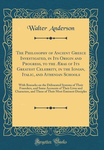 The Philosophy of Ancient Greece Investigated, in Its Origin and Progress, to the Æras of Its Greatest Celebrity, in the Ionian, Italic, and Athenian Schools: With Remarks on the Delineated Systems of Their Founders, and Some Accounts of Their Live