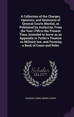 A Collection of the Charges, Opinions, and Sentences of General Courts Martial, as Published by Authority; From the Year 1795 to the Present Time; Intended to Serve as an Appendix to Tytler's Treatise on Military law, and Forming a Book of Cases an