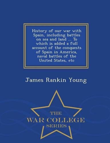 History of Our War with Spain, Including Battles on Sea and Land ... to Which Is Added a Full Account of the Conquests of Spain in America, Naval Battles of the United States, Etc - War College Series: (English)
