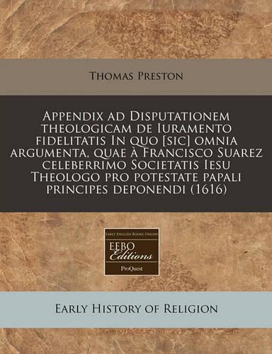 Appendix Ad Disputationem Theologicam de Iuramento Fidelitatis in Quo [Sic] Omnia Argumenta, Quae a Francisco Suarez Celeberrimo Societatis Iesu Theologo Pro Potestate Papali Principes Deponendi (1616)