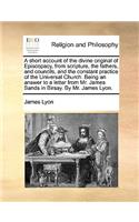 Short Account of the Divine Original of Episcopacy, from Scripture, the Fathers, and Councils, and the Constant Practice of the Universal Church. Being an Answer to a Letter from Mr. James Sands in Birsay. by Mr. James Lyon.