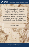Works of the Late Reverend Mr. Matthew Henry; Being a Complete Collection of all the Discourses, Sermons and Other Tracts, That Were Published by Himself. Together With an Account of his Life, and a Sermon, ... Both by the Reverend Mr. William Tong
